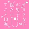 オタク女子が選ぶ！ 男子と観たい名作アニメ10本