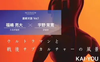 なぜ今「特撮」の戦後史なのか？ 福嶋亮大×宇野常寛 対談 vol.1